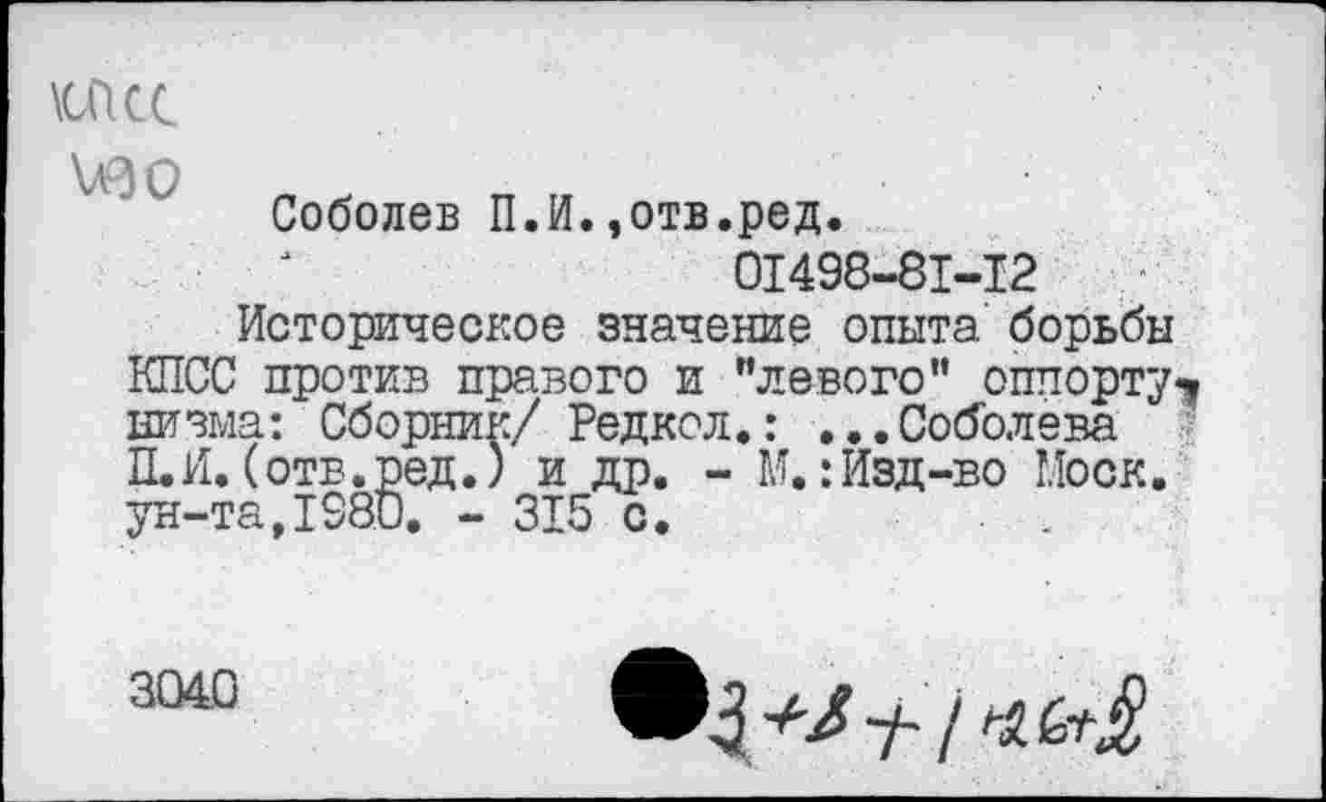 ﻿\oicc
изо
Соболев П.И.,отв.ред.
01498-81-12
Историческое значение опыта борьбы КПСС против правого и "левого" оппорту*. низма: Сборник/ Редкол.: ...Соболева П.И.(отв.ред.) и др. - М.:Изд-во Моск, ун-та,1980. - 315 с.
3040
